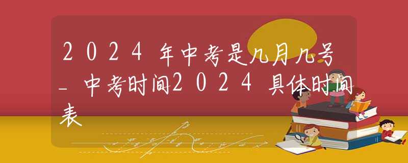 2024年中考是几月几号_中考时间2024具体时间表