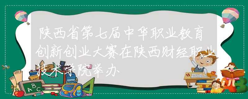 陕西省第七届中华职业教育创新创业大赛在陕西财经职业技术学院举办