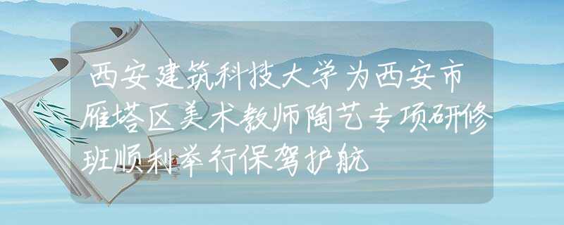 西安建筑科技大学为西安市雁塔区美术教师陶艺专项研修班顺利举行保驾护航