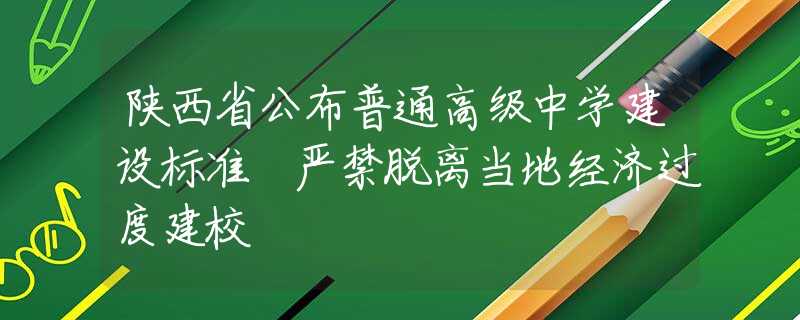 陕西省公布普通高级中学建设标准 严禁脱离当地经济过度建校