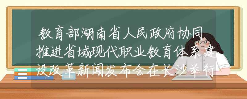 教育部湖南省人民政府协同推进省域现代职业教育体系建设改革新闻发布会在长沙举行