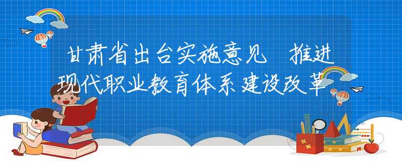 甘肃省出台实施意见 推进现代职业教育体系建设改革