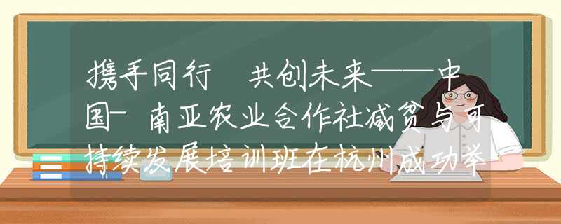 携手同行 共创未来——中国-南亚农业合作社减贫与可持续发展培训班在杭州成功举办