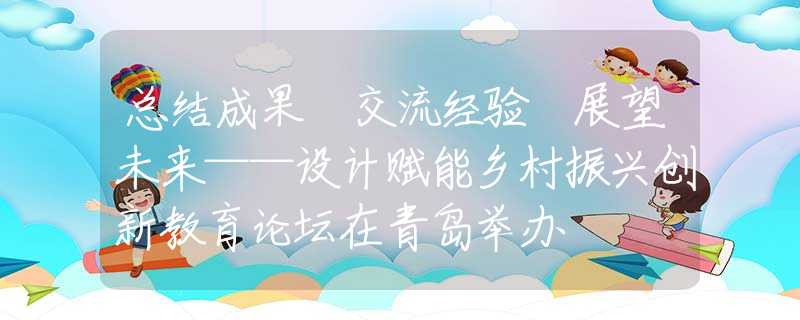 总结成果 交流经验 展望未来——设计赋能乡村振兴创新教育论坛在青岛举办