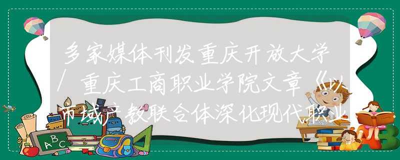 多家媒体刊发重庆开放大学/重庆工商职业学院文章《以市域产教联合体深化现代职业教育改革》