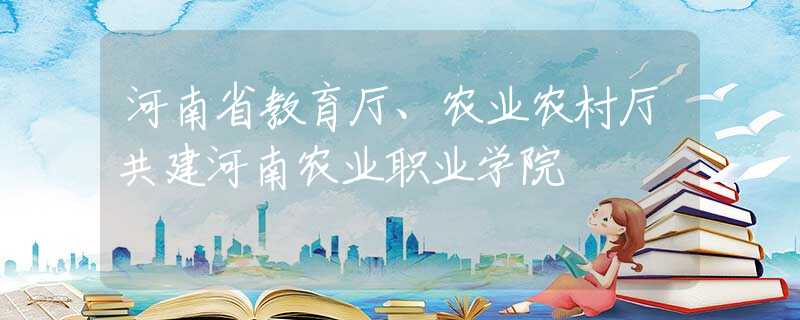 河南省教育厅、农业农村厅共建河南农业职业学院