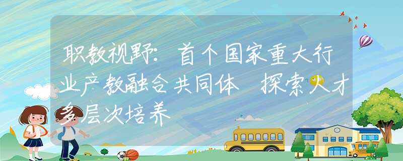 职教视野：首个国家重大行业产教融合共同体 探索人才多层次培养