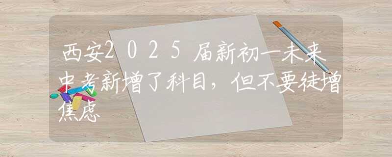 西安2025届新初一未来中考新增了科目，但不要徒增焦虑