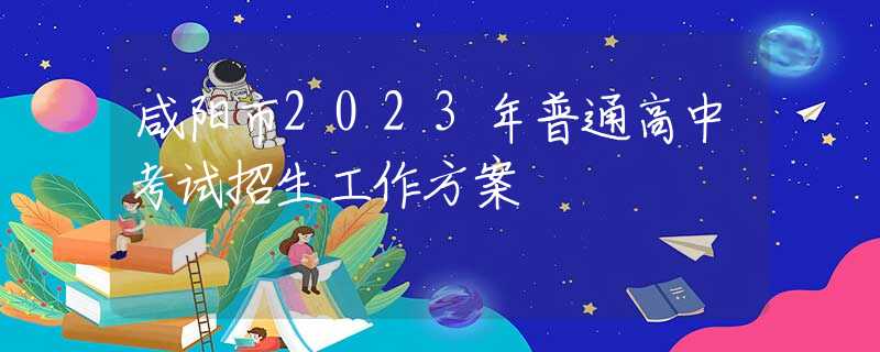 咸阳市2023年普通高中考试招生工作方案