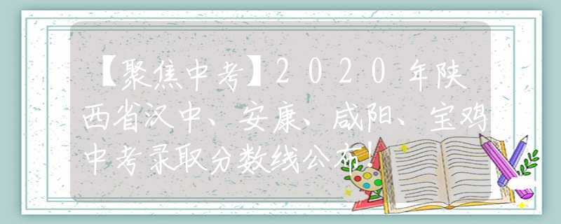 【聚焦中考】2020年陕西省汉中、安康、咸阳、宝鸡中考录取分数线公布！