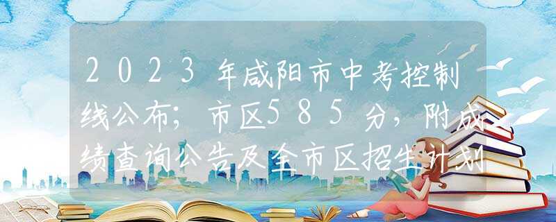 2023年咸阳市中考控制线公布；市区585分，附成绩查询公告及全市区招生计划