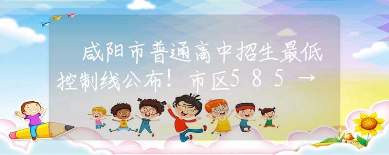 ​咸阳市普通高中招生最低控制线公布！市区585→