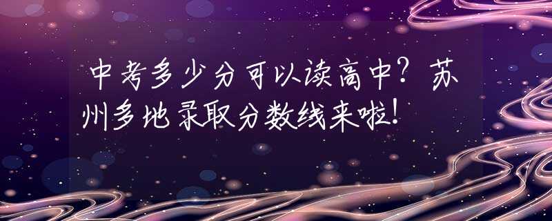 中考多少分可以读高中？苏州多地录取分数线来啦！