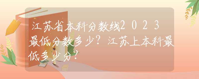 江苏省本科分数线2023最低分数多少？江苏上本科最低多少分？