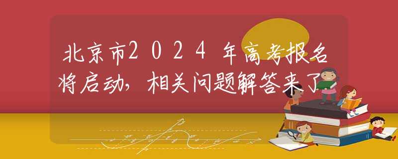 北京市2024年高考报名将启动，相关问题解答来了