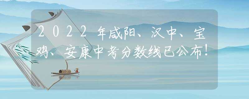 2022年咸阳、汉中、宝鸡、安康中考分数线已公布！