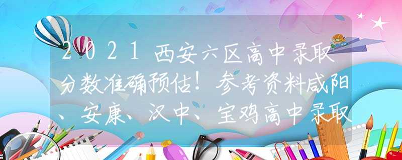2021西安六区高中录取分数准确预估！参考资料咸阳、安康、汉中、宝鸡高中录取对比。