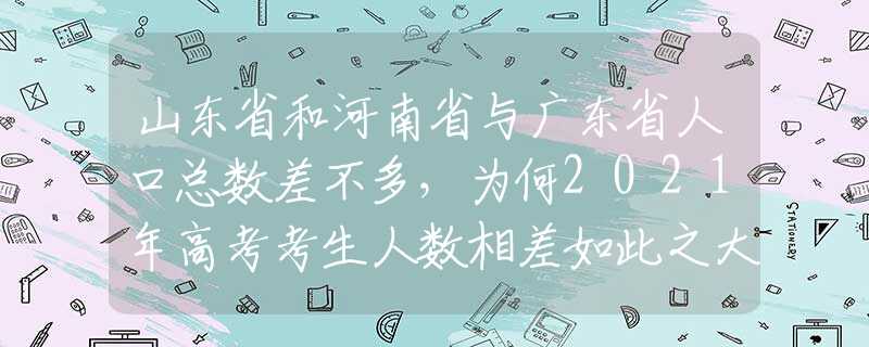 山东省和河南省与广东省人口总数差不多，为何2021年高考考生人数相差如此之大？