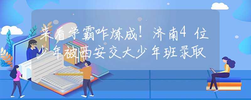 来看学霸咋炼成！济南4位少年被西安交大少年班录取