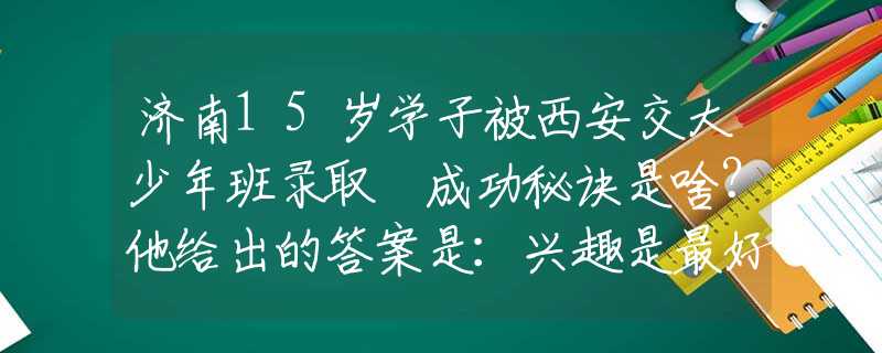 济南15岁学子被西安交大少年班录取 成功秘诀是啥？他给出的答案是：兴趣是最好的老师