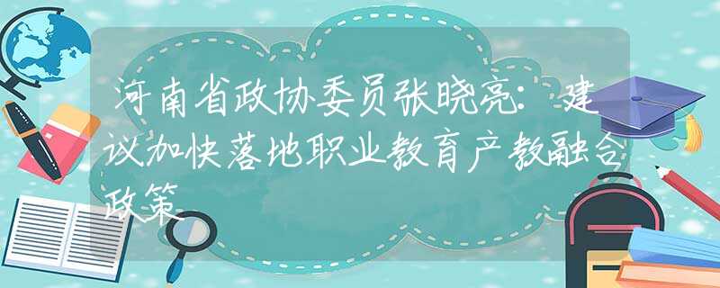 河南省政协委员张晓亮：建议加快落地职业教育产教融合政策