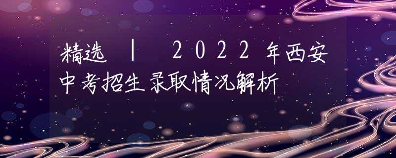 精选 | 2022年西安中考招生录取情况解析