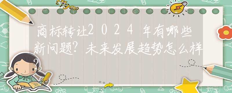 商标转让2024年有哪些新问题？未来发展趋势怎么样？