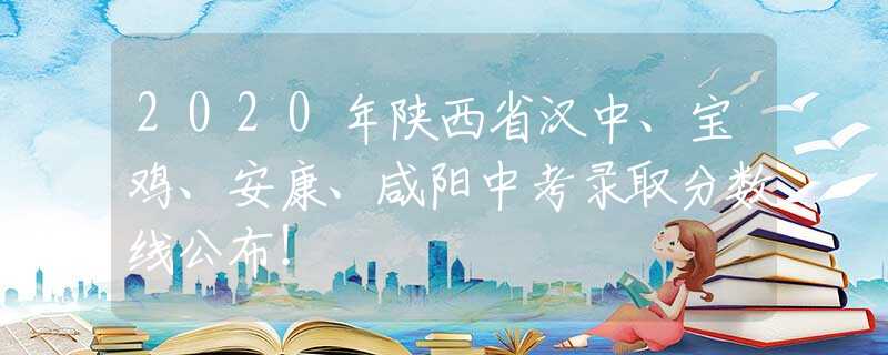 2020年陕西省汉中、宝鸡、安康、咸阳中考录取分数线公布！