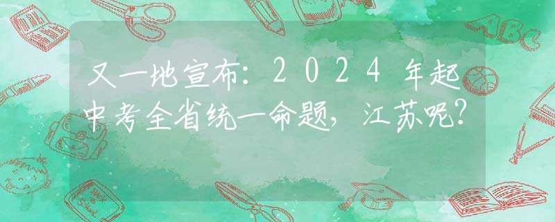 又一地宣布：2024年起中考全省统一命题，江苏呢？