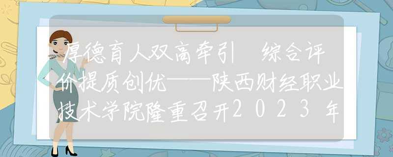 厚德育人双高牵引 综合评价提质创优——陕西财经职业技术学院隆重召开2023年教学工作会