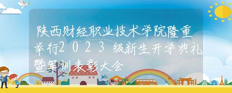 陕西财经职业技术学院隆重举行2023级新生开学典礼暨军训表彰大会