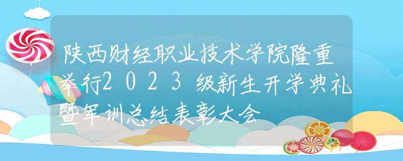 陕西财经职业技术学院隆重举行2023级新生开学典礼暨军训总结表彰大会