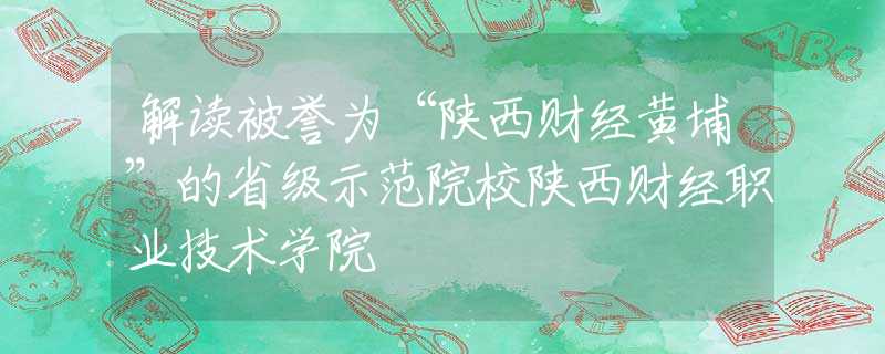 解读被誉为“陕西财经黄埔”的省级示范院校陕西财经职业技术学院