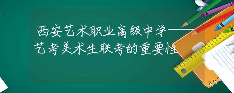 西安艺术职业高级中学——艺考美术生联考的重要性