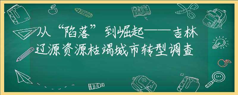 从“陷落”到崛起——吉林辽源资源枯竭城市转型调查