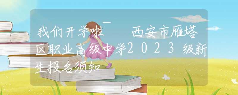 我们开学啦~ 西安市雁塔区职业高级中学2023级新生报名须知