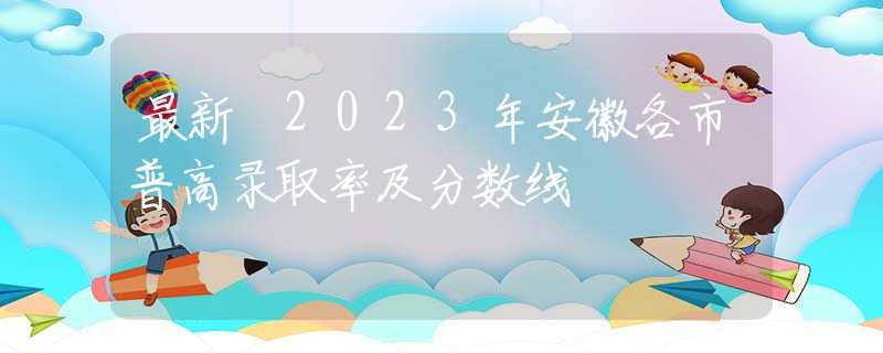 最新 2023年安徽各市普高录取率及分数线