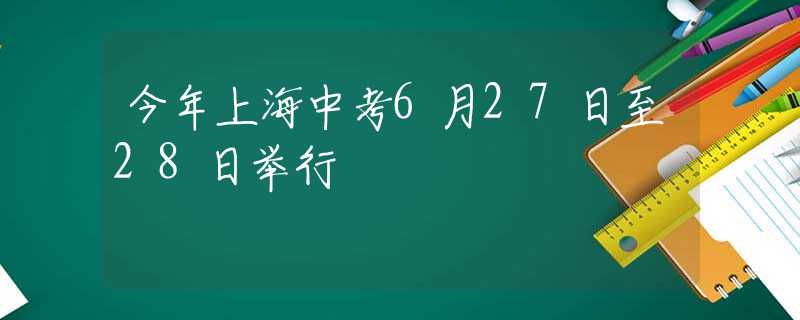 今年上海中考6月27日至28日举行