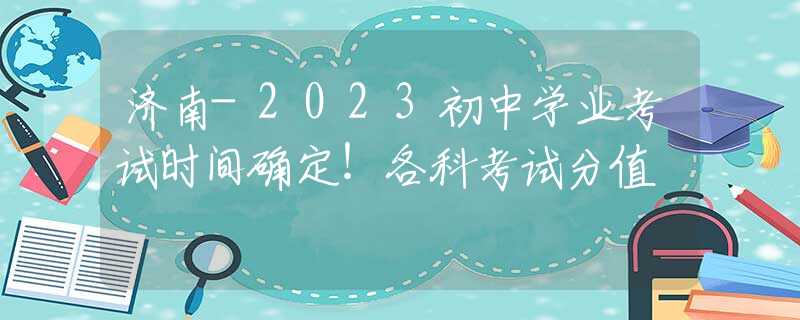 济南-2023初中学业考试时间确定！各科考试分值