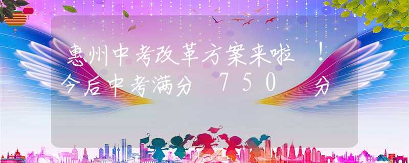 惠州中考改革方案来啦 ！今后中考满分 750 分