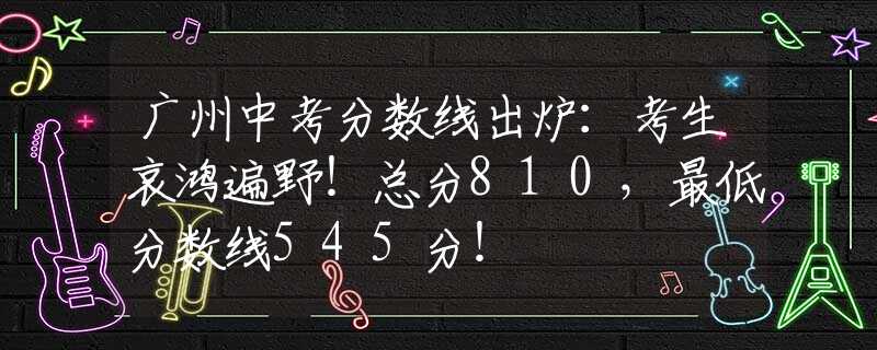 广州中考分数线出炉：考生哀鸿遍野！总分810，最低分数线545分！