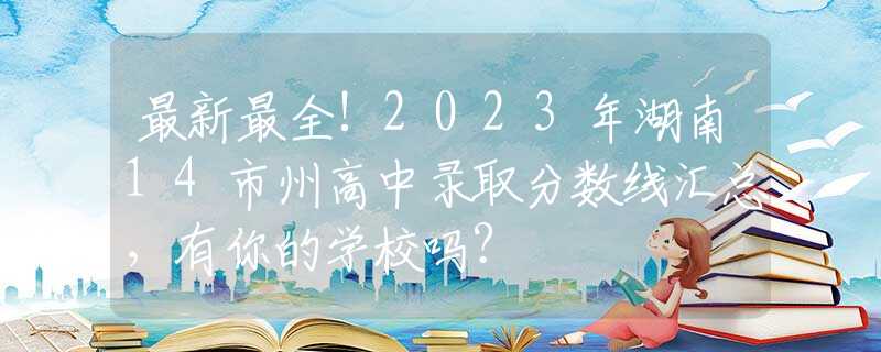 最新最全!2023年湖南14市州高中录取分数线汇总，有你的学校吗？