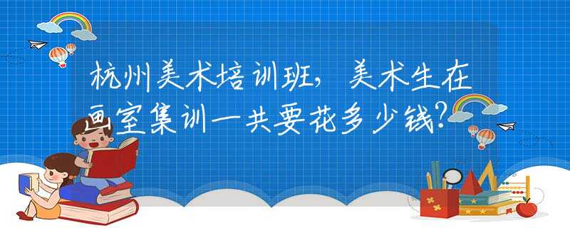 杭州美术培训班，美术生在画室集训一共要花多少钱？