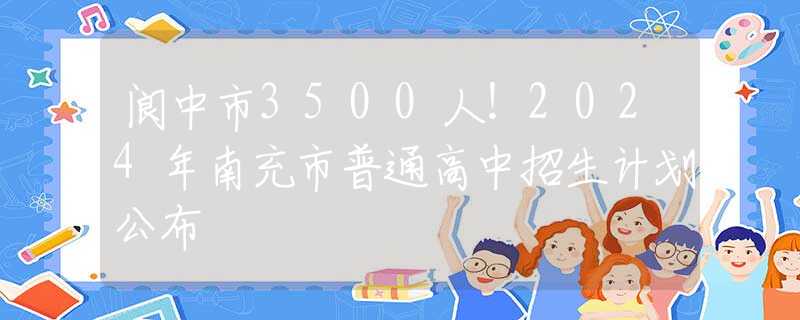 阆中市3500人！2024年南充市普通高中招生计划公布