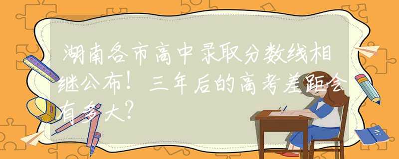 湖南各市高中录取分数线相继公布！三年后的高考差距会有多大？