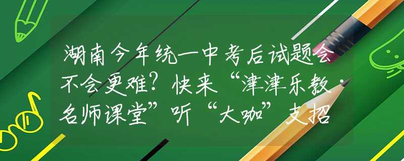 湖南今年统一中考后试题会不会更难？快来“津津乐教·名师课堂”听“大咖”支招