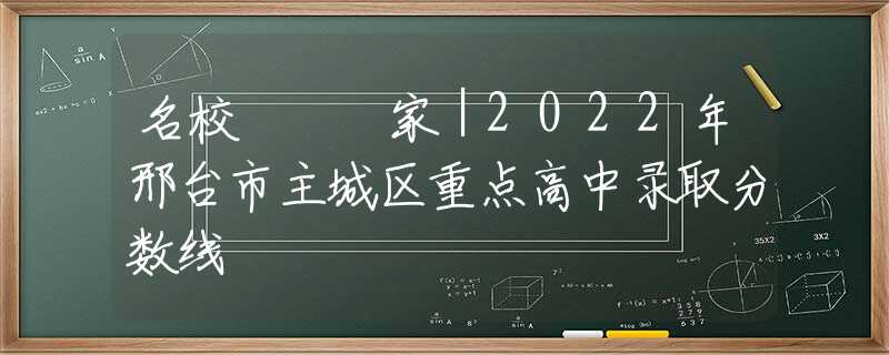 名校 • 家｜2022年邢台市主城区重点高中录取分数线