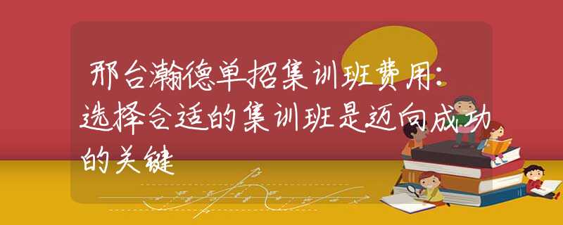 邢台瀚德单招集训班费用：选择合适的集训班是迈向成功的关键