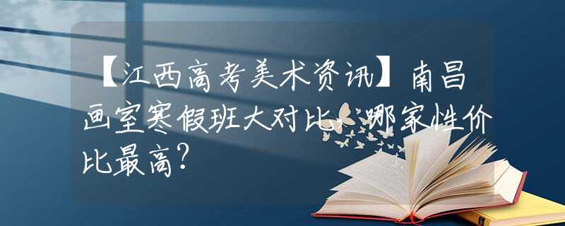 【江西高考美术资讯】南昌画室寒假班大对比，哪家性价比最高？