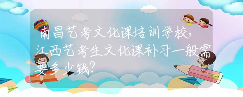 南昌艺考文化课培训学校，江西艺考生文化课补习一般需要多少钱？